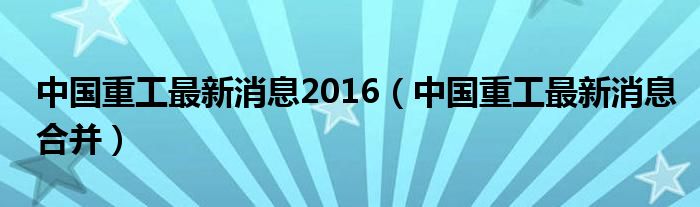 中国重工最新消息合并,中国重工最新动态：合并新进展